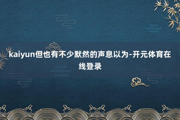 kaiyun但也有不少默然的声息以为-开元体育在线登录
