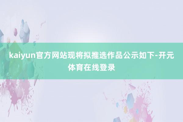kaiyun官方网站现将拟推选作品公示如下-开元体育在线登录