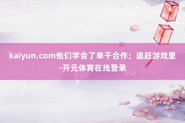 kaiyun.com他们学会了单干合作;追赶游戏里-开元体育在线登录