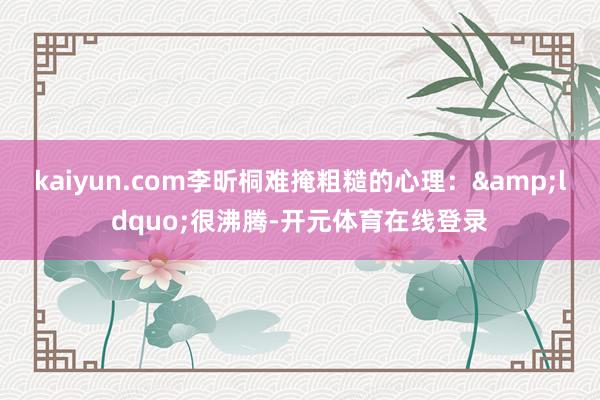 kaiyun.com李昕桐难掩粗糙的心理:“很沸腾-开元体育在线登录