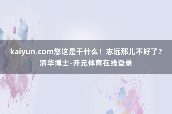 kaiyun.com您这是干什么!志远那儿不好了?清华博士-开元体育在线登录