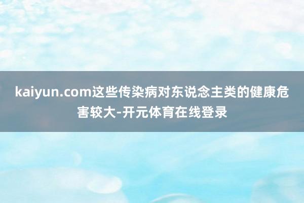 kaiyun.com这些传染病对东说念主类的健康危害较大-开元体育在线登录