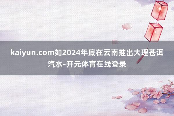kaiyun.com如2024年底在云南推出大理苍洱汽水-开元体育在线登录