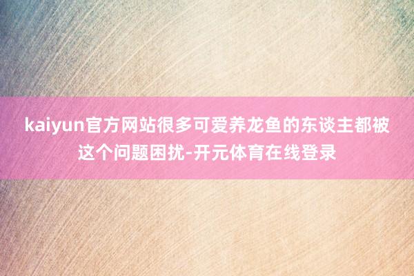 kaiyun官方网站很多可爱养龙鱼的东谈主都被这个问题困扰-开元体育在线登录