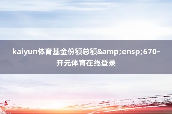 kaiyun体育基金份额总额&ensp;670-开元