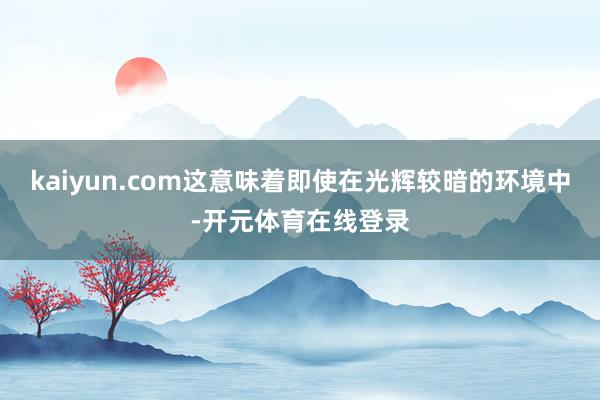 kaiyun.com这意味着即使在光辉较暗的环境中-开元体育在线登录