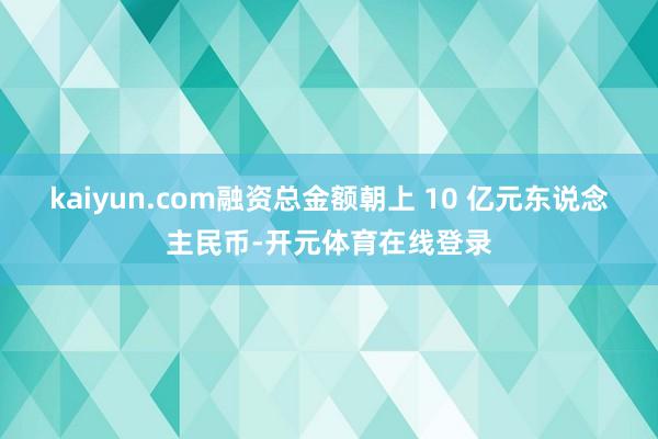 kaiyun.com融资总金额朝上 10 亿元东说念主民币-开元体育在线登录