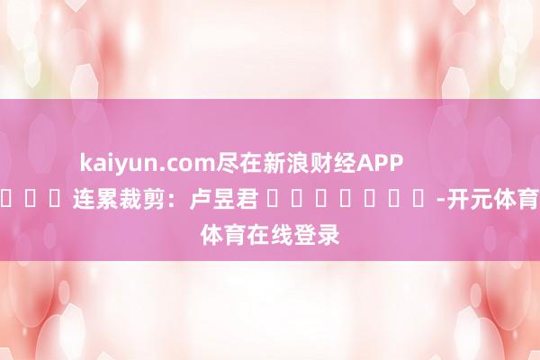 kaiyun.com尽在新浪财经APP            						连累裁剪：卢昱君 							-开元体育在线登录