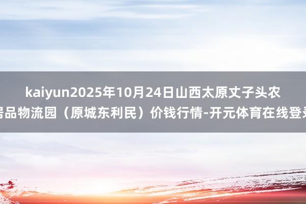 kaiyun2025年10月24日山西太原丈子头农居品物流园(原城东利民)价钱行情-开元体育在线登录