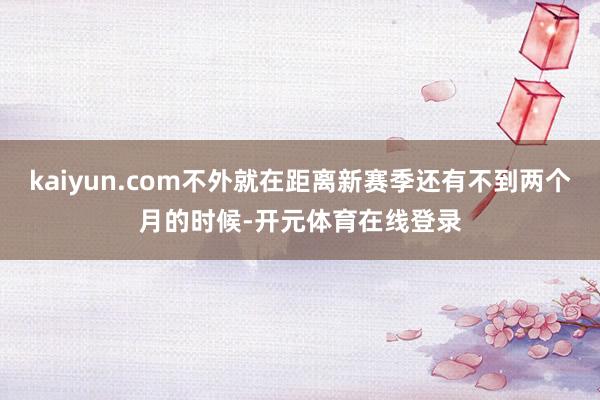 kaiyun.com不外就在距离新赛季还有不到两个月的时候-开元体育在线登录