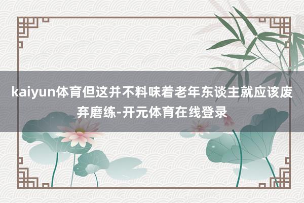 kaiyun体育但这并不料味着老年东谈主就应该废弃磨练-开元