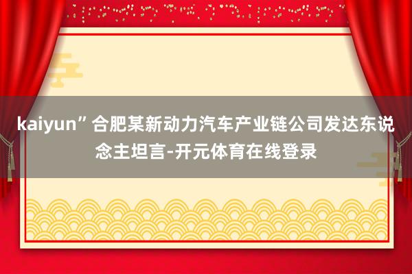 kaiyun”合肥某新动力汽车产业链公司发达东说念主坦言-开