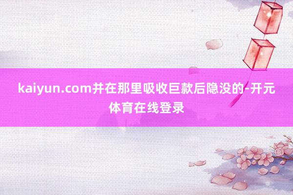 kaiyun.com并在那里吸收巨款后隐没的-开元体育在线登