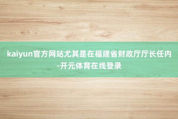 kaiyun官方网站尤其是在福建省财政厅厅长任内-开元体育在