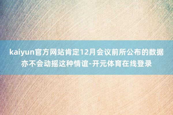kaiyun官方网站肯定12月会议前所公布的数据亦不会动摇这