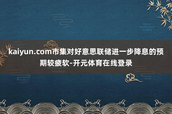 kaiyun.com市集对好意思联储进一步降息的预期较疲软-