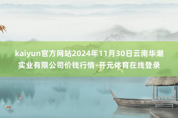 kaiyun官方网站2024年11月30日云南华潮实业有限公司价钱行情-开元体育在线登录