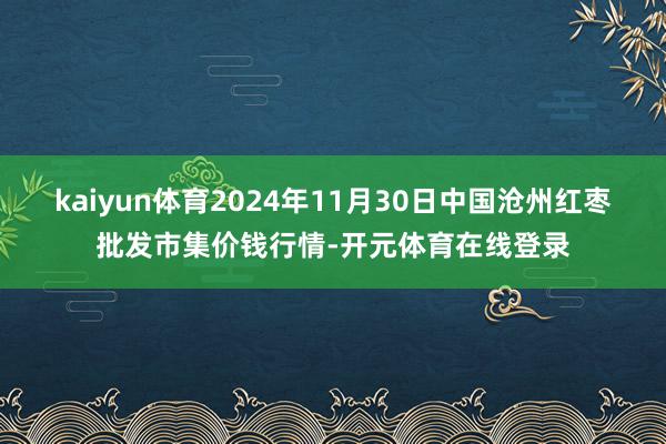kaiyun体育2024年11月30日中国沧州红枣批发市集价钱行情-开元体育在线登录