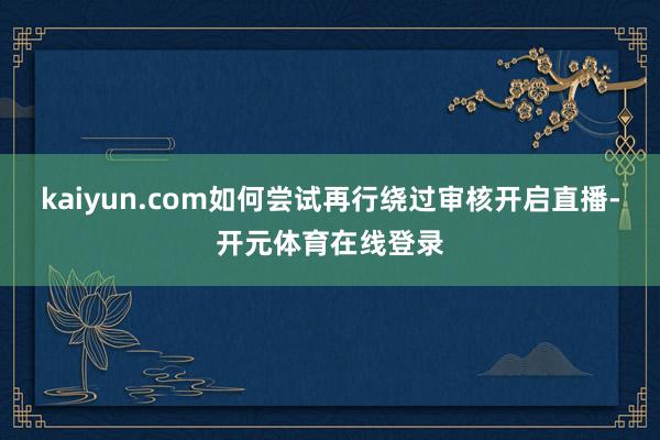 kaiyun.com如何尝试再行绕过审核开启直播-开元体育在