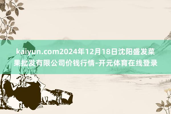 kaiyun.com2024年12月18日沈阳盛发菜果批发有