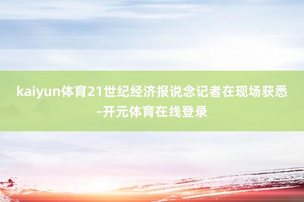kaiyun体育21世纪经济报说念记者在现场获悉-开元体育在