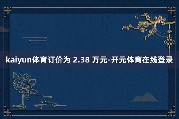 kaiyun体育订价为 2.38 万元-开元体育在线登录
