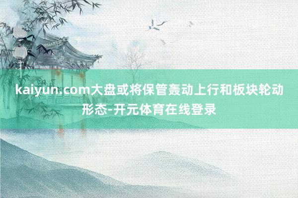 kaiyun.com大盘或将保管轰动上行和板块轮动形态-开元