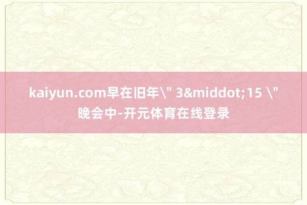 kaiyun.com早在旧年＂ 3&middot;15 ＂晚会中-开元体育在线登录