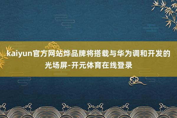 kaiyun官方网站烨品牌将搭载与华为调和开发的光场屏-开元