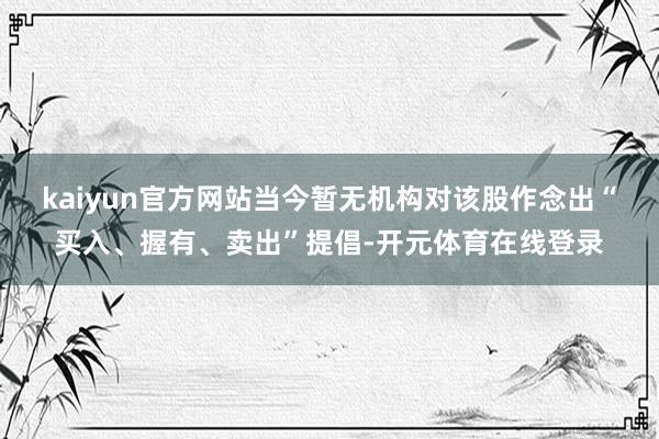 kaiyun官方网站当今暂无机构对该股作念出“买入、握有、卖出”提倡-开元体育在线登录