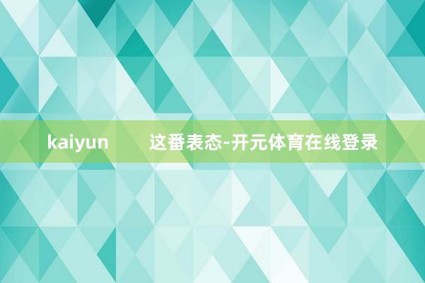 kaiyun 这番表态-开元体育在线登录