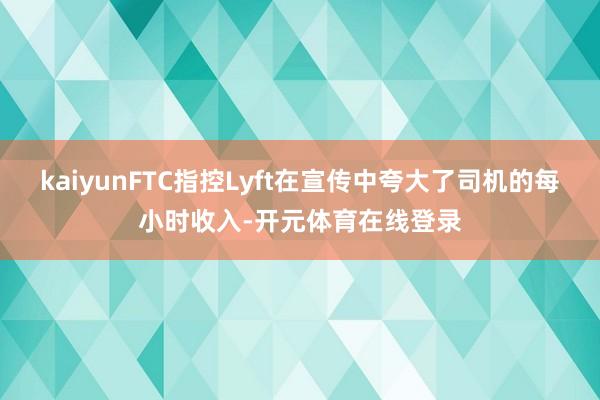 kaiyunFTC指控Lyft在宣传中夸大了司机的每小时收入-开元体育在线登录