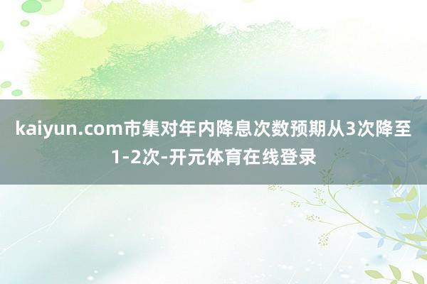 kaiyun.com市集对年内降息次数预期从3次降至1-2次-开元体育在线登录