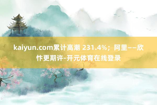 kaiyun.com累计高潮 231.4%；阿里——欣忭更期