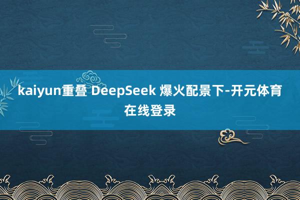 kaiyun重叠 DeepSeek 爆火配景下-开元体育在线