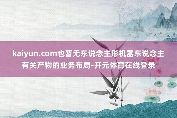 kaiyun.com也暂无东说念主形机器东说念主有关产物的业