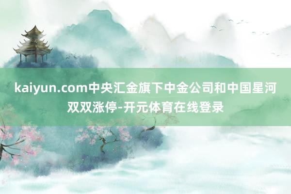 kaiyun.com中央汇金旗下中金公司和中国星河双双涨停-