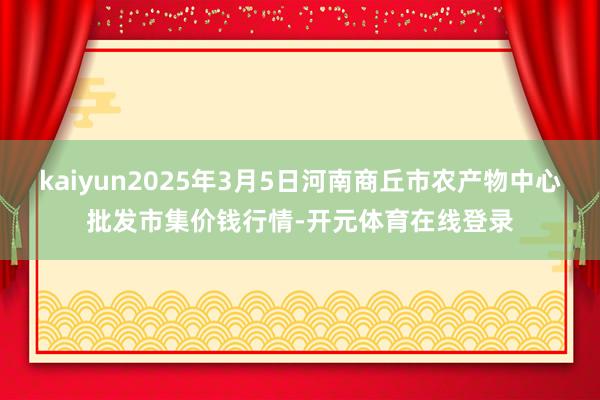 kaiyun2025年3月5日河南商丘市农产物中心批发市集价