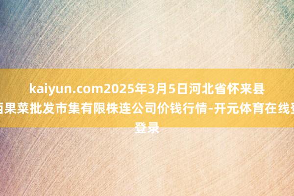 kaiyun.com2025年3月5日河北省怀来县京西果菜批