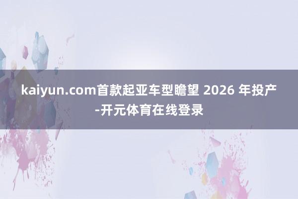 kaiyun.com首款起亚车型瞻望 2026 年投产-开元体育在线登录