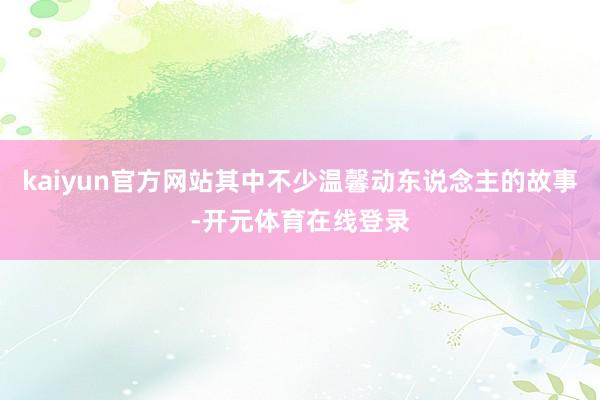 kaiyun官方网站其中不少温馨动东说念主的故事-开元体育在