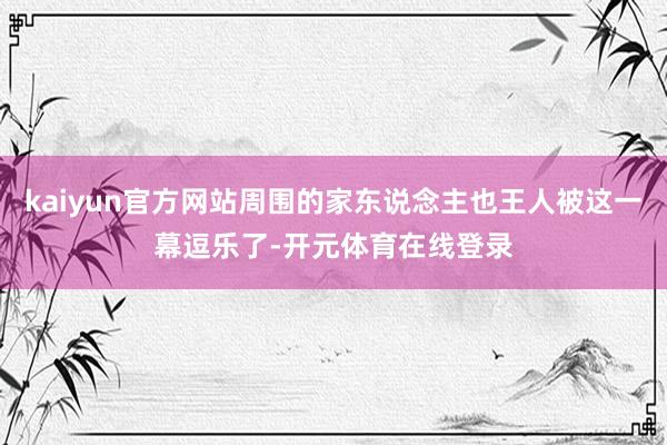 kaiyun官方网站周围的家东说念主也王人被这一幕逗乐了-开