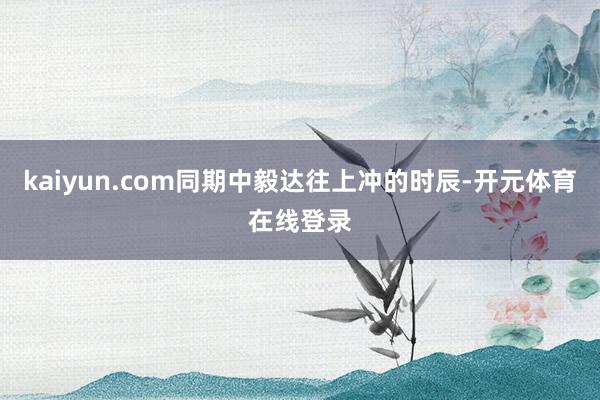 kaiyun.com同期中毅达往上冲的时辰-开元体育在线登录