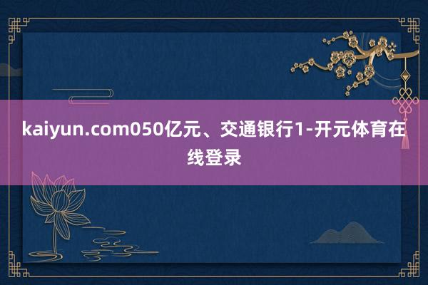 kaiyun.com050亿元、交通银行1-开元体育在线登录