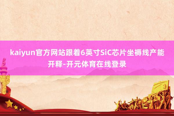 kaiyun官方网站跟着6英寸SiC芯片坐褥线产能开释-开元