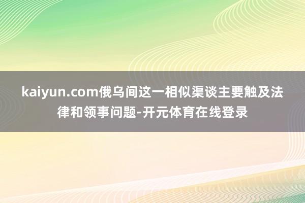 kaiyun.com俄乌间这一相似渠谈主要触及法律和领事问题-开元体育在线登录