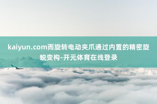 kaiyun.com而旋转电动夹爪通过内置的精密旋蜕变构-开