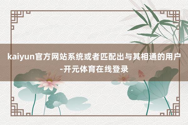 kaiyun官方网站系统或者匹配出与其相通的用户-开元体育在