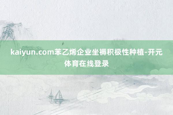 kaiyun.com苯乙烯企业坐褥积极性种植-开元体育在线登