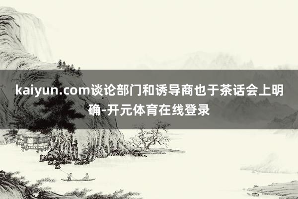 kaiyun.com谈论部门和诱导商也于茶话会上明确-开元体育在线登录